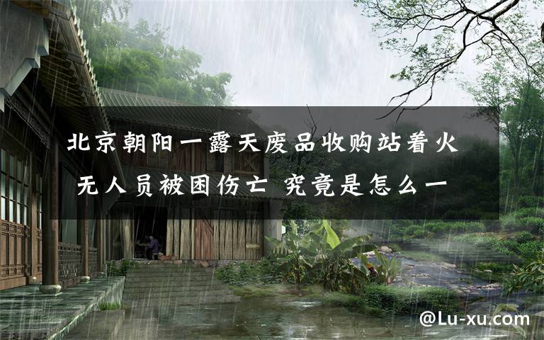北京朝阳一露天废品收购站着火 无人员被困伤亡 究竟是怎么一回事?