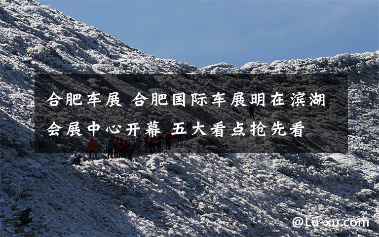 合肥车展 合肥国际车展明在滨湖会展中心开幕 五大看点抢先看
