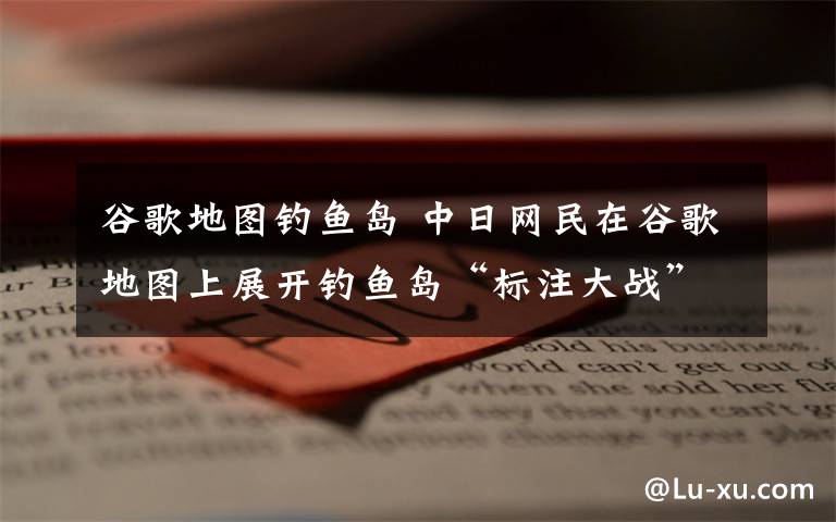 谷歌地图钓鱼岛 中日网民在谷歌地图上展开钓鱼岛“标注大战”