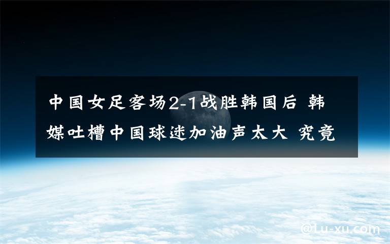 中国女足客场2-1战胜韩国后 韩媒吐槽中国球迷加油声太大 究竟发生了什么?