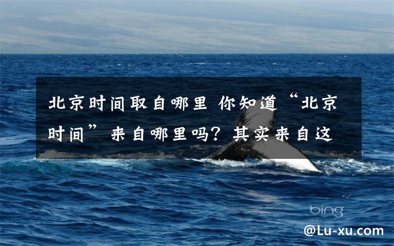 北京时间取自哪里 你知道“北京时间”来自哪里吗?其实来自这里