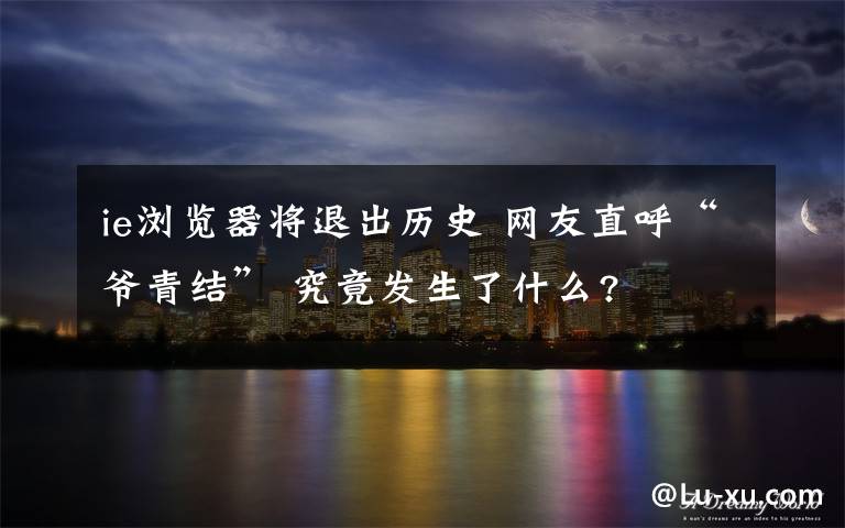 ie浏览器将退出历史 网友直呼“爷青结” 究竟发生了什么?