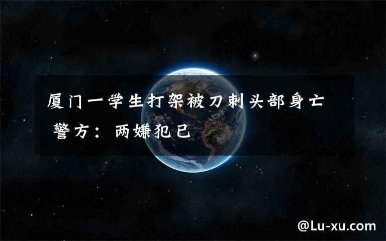 厦门一学生打架被刀刺头部身亡 警方:两嫌犯已
