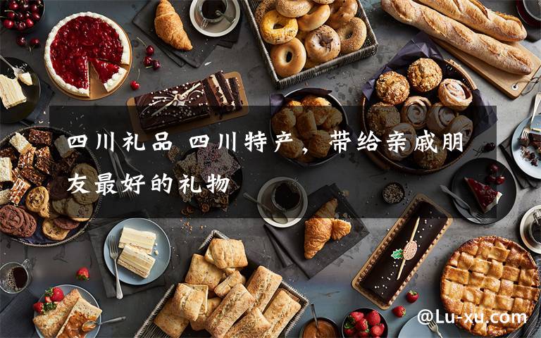 四川礼品 四川特产,带给亲戚朋友最好的礼物