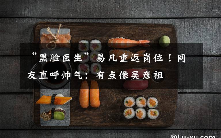 “黑脸医生”易凡重返岗位!网友直呼帅气:有点像吴彦祖