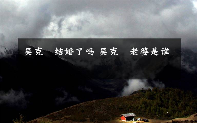 吴克羣结婚了吗 吴克羣老婆是谁