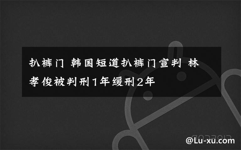 扒裤门 韩国短道扒裤门宣判 林孝俊被判刑1年缓刑2年
