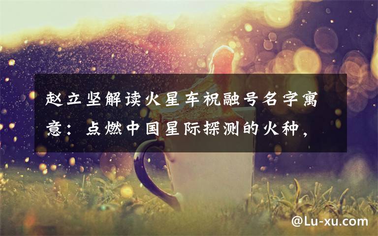 赵立坚解读火星车祝融号名字寓意:点燃中国星际探测的火种,逐梦星辰! 具体是啥情况?