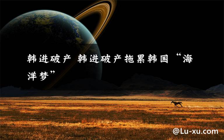 韩进破产 韩进破产拖累韩国“海洋梦”