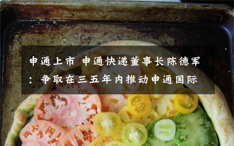 申通上市 申通快递董事长陈德军：争取在三五年内推动申通国际上市