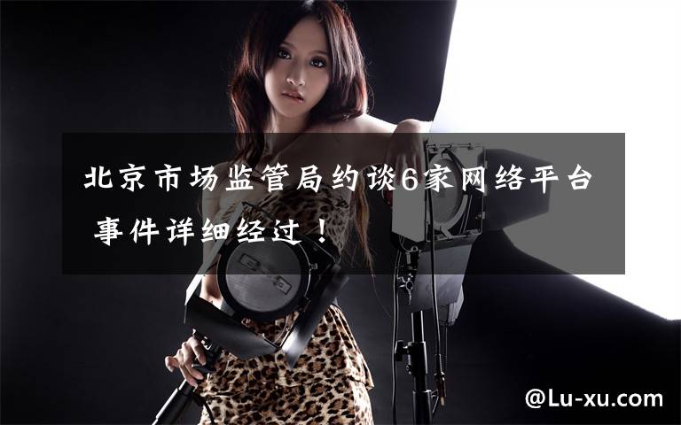 北京市场监管局约谈6家网络平台 事件详细经过!