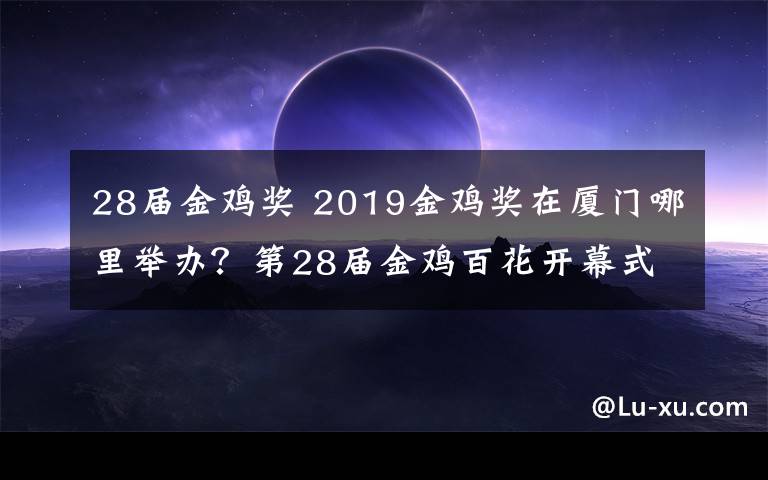 28届金鸡奖 2019金鸡奖在厦门哪里举办?第28届金鸡百花开幕式出席名单