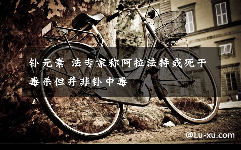 钋元素 法专家称阿拉法特或死于毒杀但并非钋中毒