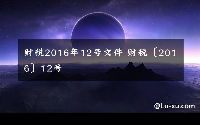 财税2016年12号文件 财税〔2016〕12号