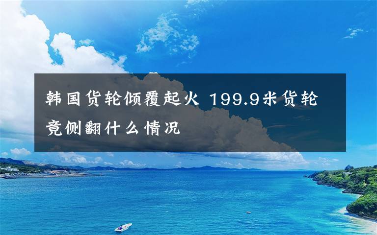 韩国货轮倾覆起火 199.9米货轮竟侧翻什么情况