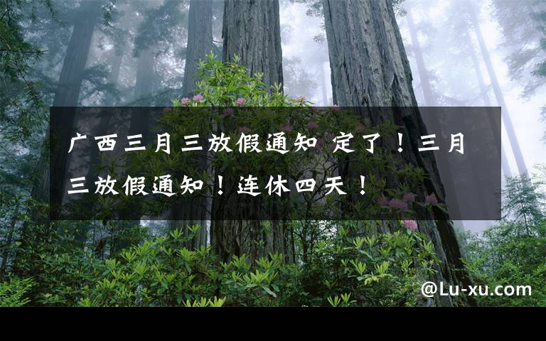 广西三月三放假通知 定了！三月三放假通知！连休四天！