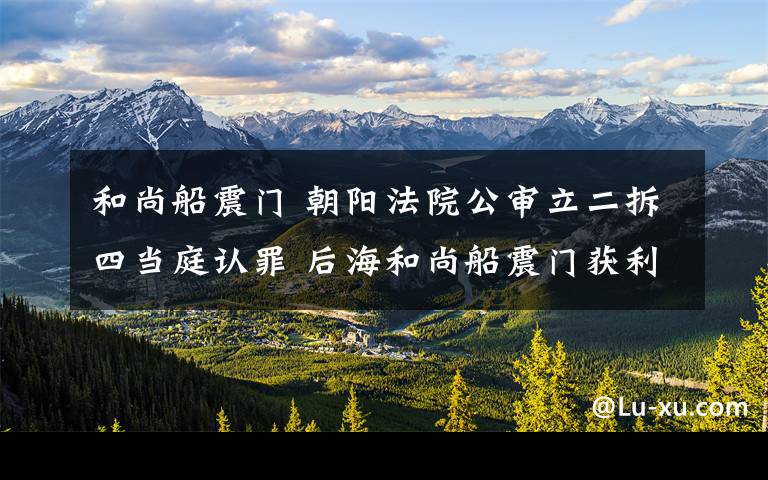 和尚船震门 朝阳法院公审立二拆四当庭认罪 后海和尚船震门获利17万