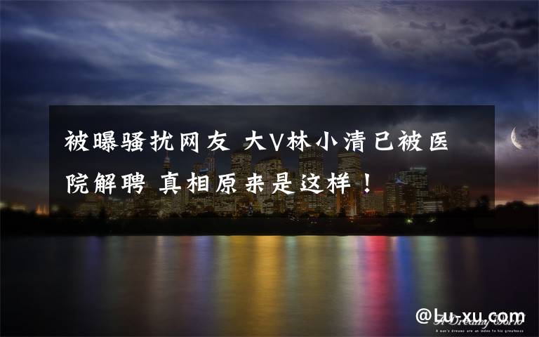被曝骚扰网友 大V林小清已被医院解聘 真相原来是这样！