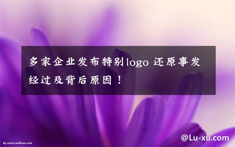 多家企业发布特别logo 还原事发经过及背后原因!
