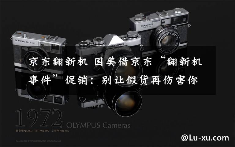 京东翻新机 国美借京东“翻新机事件”促销：别让假货再伤害你