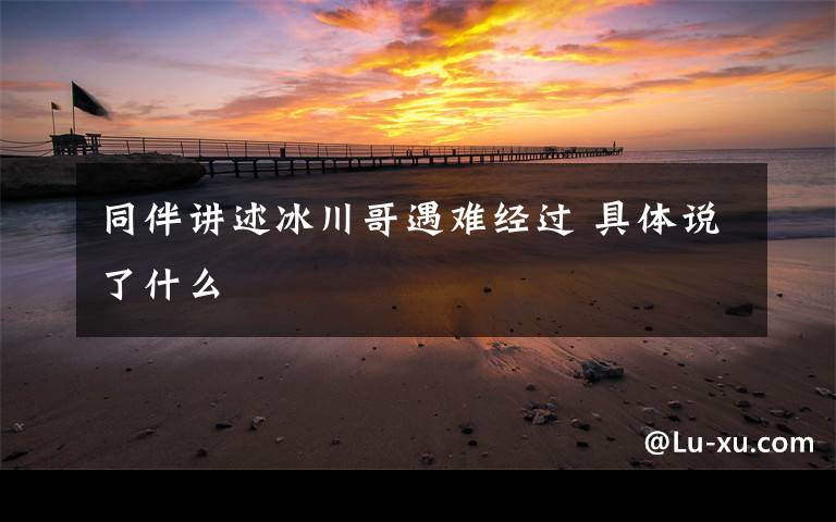 同伴讲述冰川哥遇难经过 具体说了什么