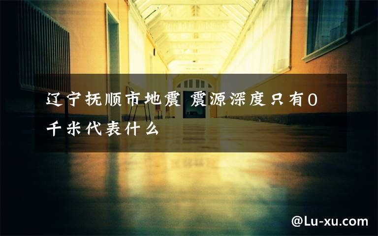 辽宁抚顺市地震 震源深度只有0千米代表什么