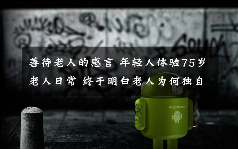 善待老人的感言 年轻人体验75岁老人日常 终于明白老人为何独自发呆