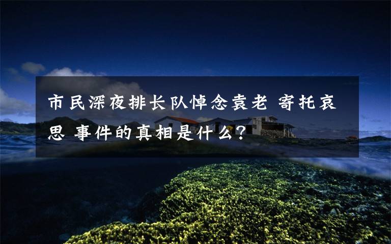 市民深夜排长队悼念袁老 寄托哀思 事件的真相是什么?