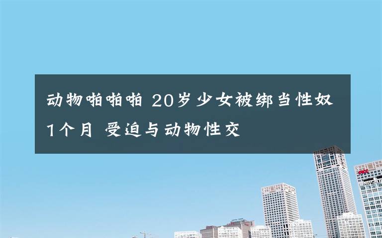 动物啪啪啪 20岁少女被绑当性奴1个月 受迫与动物性交