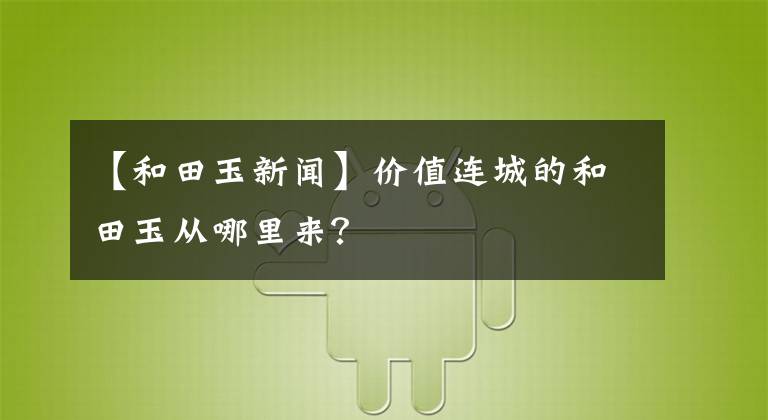【和田玉新闻】价值连城的和田玉从哪里来?