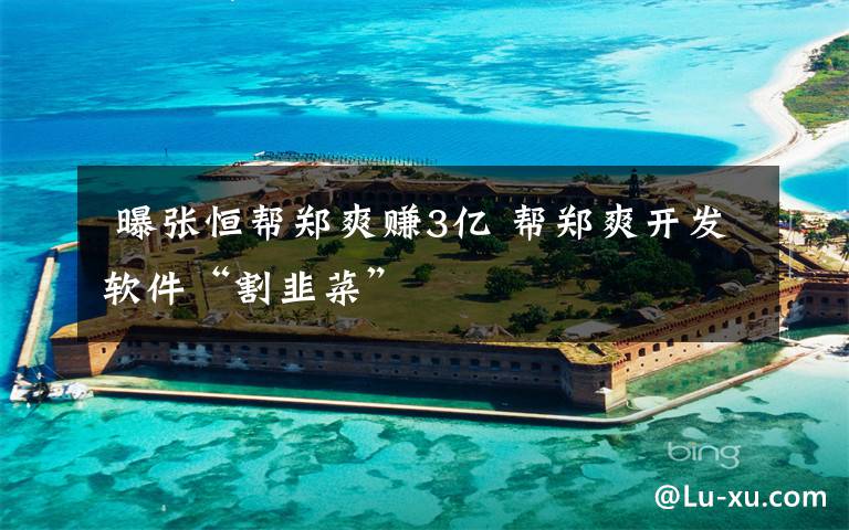 曝张恒帮郑爽赚3亿 帮郑爽开发软件“割韭菜”