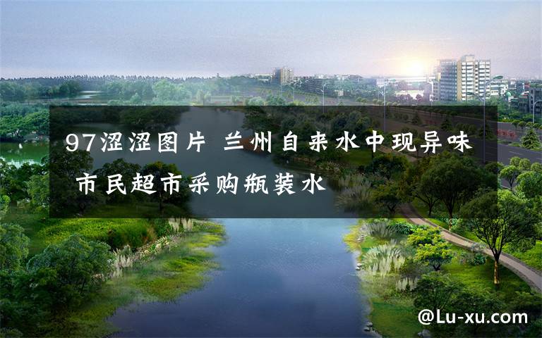 97涩涩图片 兰州自来水中现异味 市民超市采购瓶装水