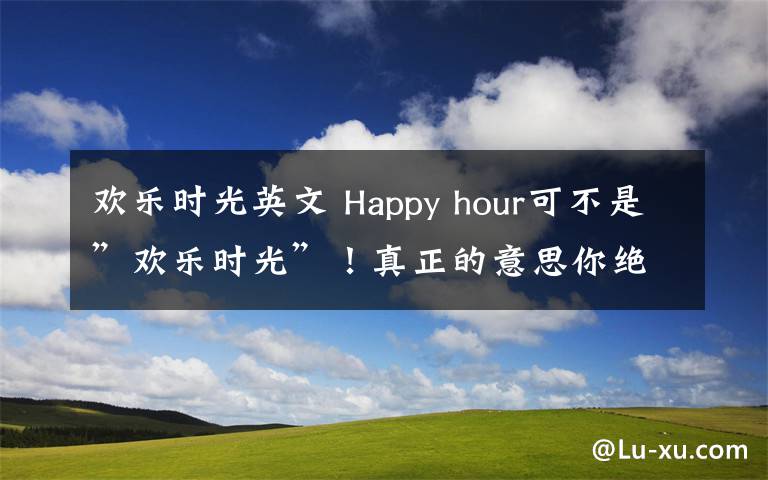 欢乐时光英文 Happy hour可不是”欢乐时光”!真正的意思你绝想不到!
