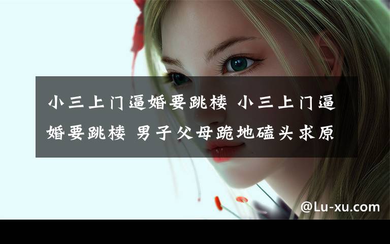 小三上门逼婚要跳楼 小三上门逼婚要跳楼 男子父母跪地磕头求原谅