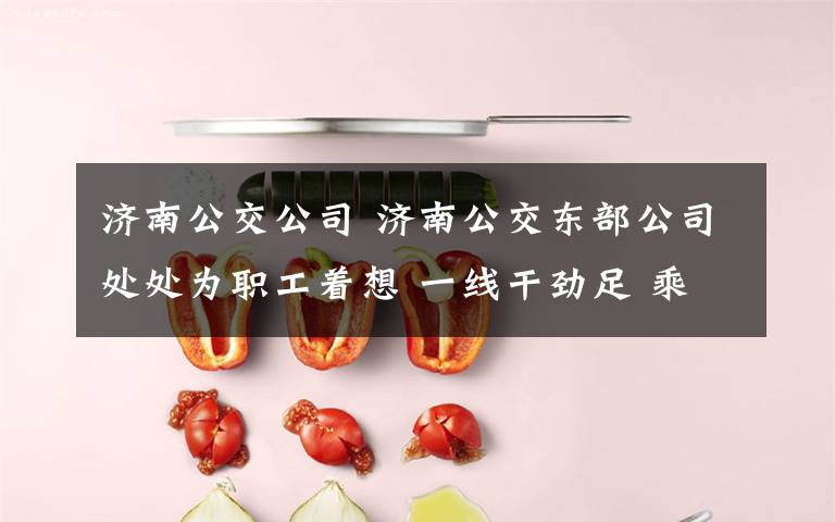 济南公交公司 济南公交东部公司处处为职工着想 一线干劲足 乘客很满意