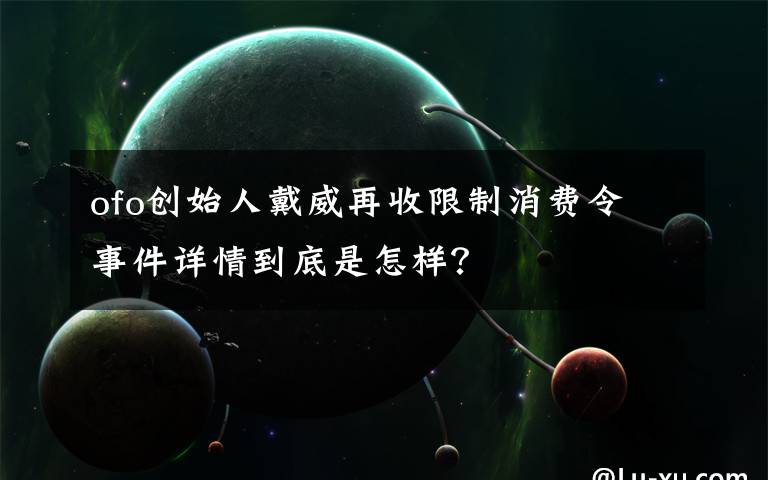 ofo创始人戴威再收限制消费令 事件详情到底是怎样?