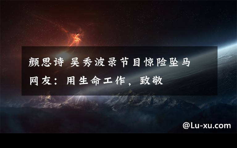 颜思诗 吴秀波录节目惊险坠马 网友:用生命工作,致敬