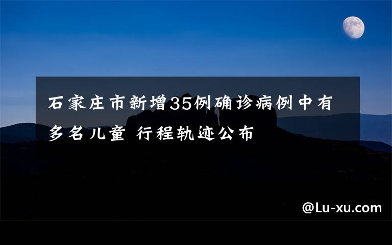 石家庄市新增35例确诊病例中有多名儿童 行程轨迹公布