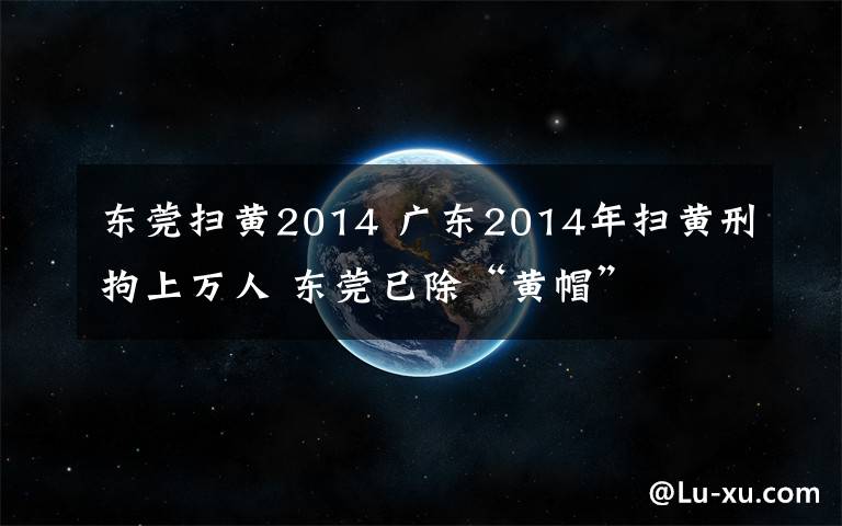 东莞扫黄2014 广东2014年扫黄刑拘上万人 东莞已除“黄帽”