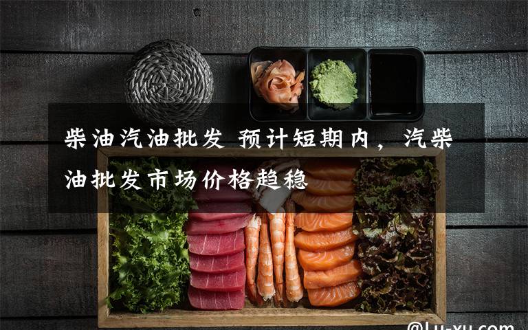 柴油汽油批发 预计短期内,汽柴油批发市场价格趋稳