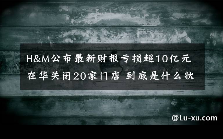 H&M公布最新财报亏损超10亿元 在华关闭20家门店 到底是什么状况?