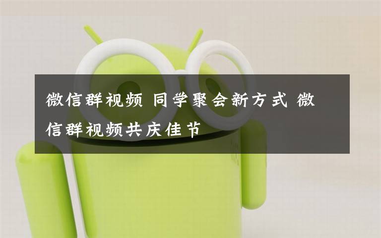 微信群视频 同学聚会新方式 微信群视频共庆佳节