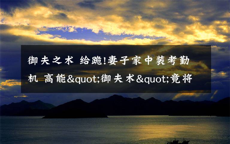 御夫之术 给跪!妻子家中装考勤机 高能"御夫术"竟将老公治的服服帖帖