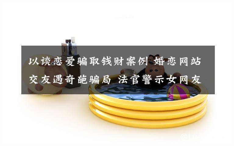 以谈恋爱骗取钱财案例 婚恋网站交友遇奇葩骗局 法官警示女网友要注意四点