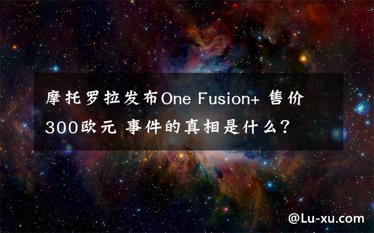 摩托罗拉发布One Fusion+ 售价300欧元 事件的真相是什么?