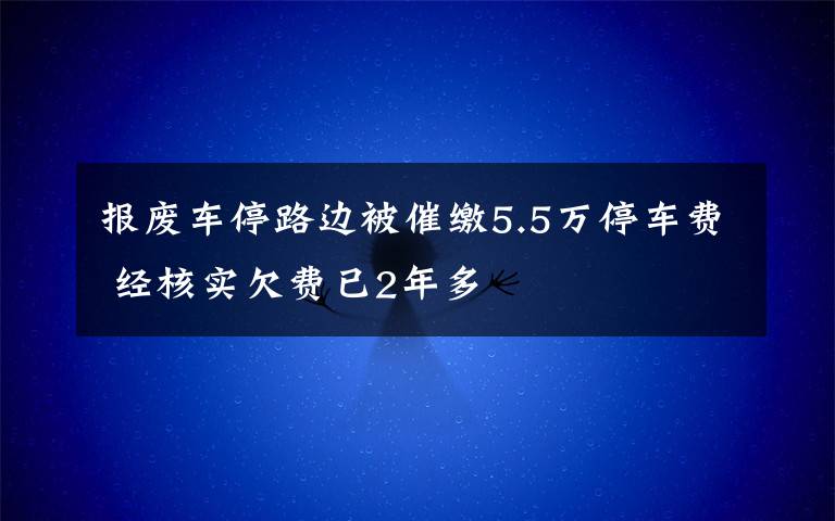 报废车停路边被催缴5.5万停车费 经核实欠费已2年多