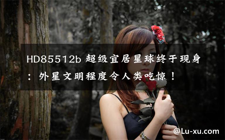 HD85512b 超级宜居星球终于现身：外星文明程度令人类吃惊！