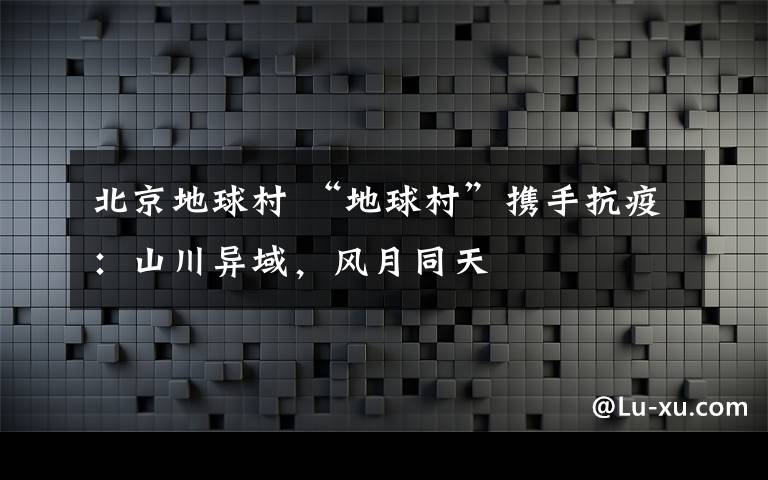 北京地球村 “地球村”携手抗疫：山川异域，风月同天