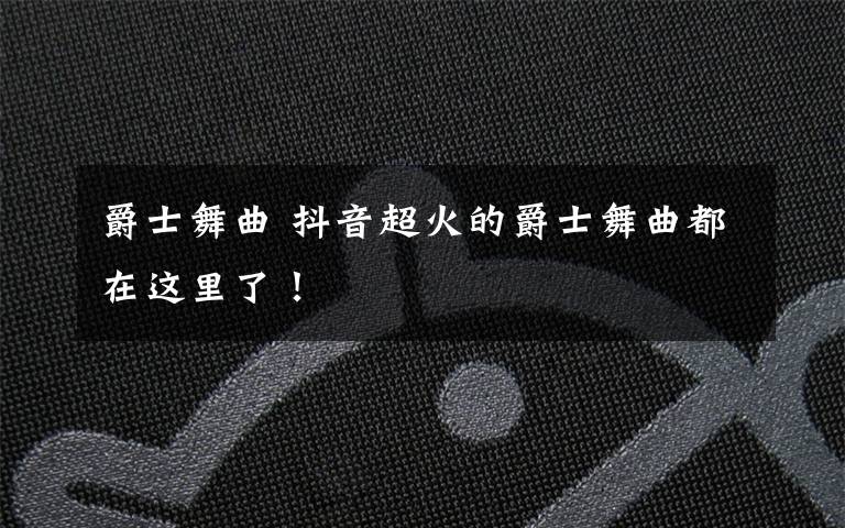 爵士舞曲 抖音超火的爵士舞曲都在这里了!