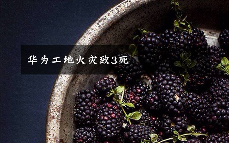 华为工地火灾致3死